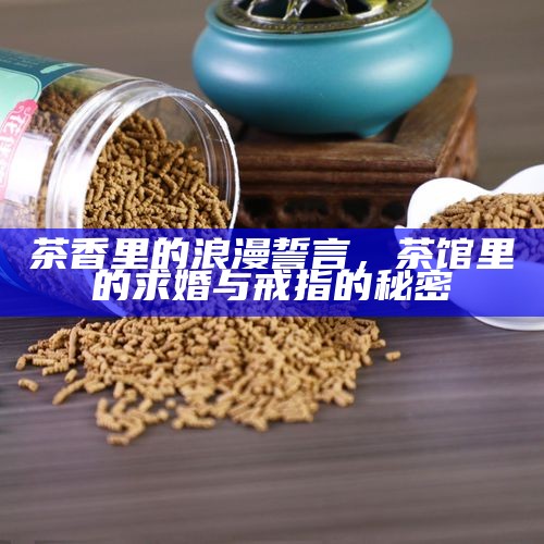 茶香里的浪漫誓言，茶馆里的求婚与戒指的秘密