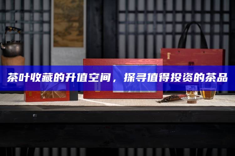 茶叶收藏的升值空间，探寻值得投资的茶品
